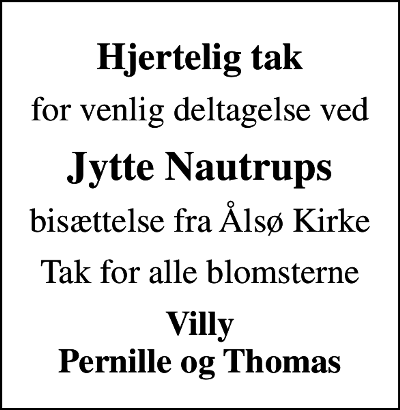 <p>Hjertelig tak<br />for venlig deltagelse ved<br />Jytte Nautrups<br />bisættelse fra Ålsø Kirke<br />Tak for alle blomsterne<br />Villy Pernille og Thomas</p>