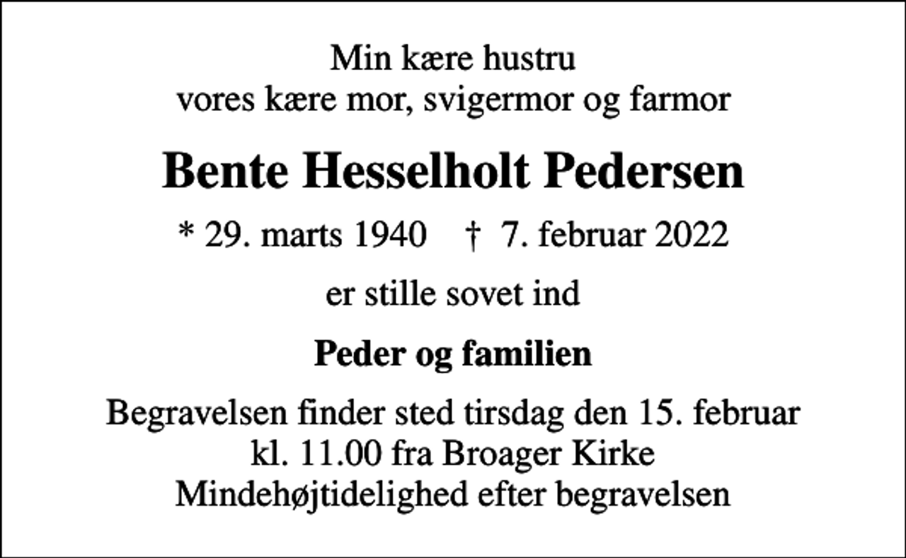 <p>Min kære hustru vores kære mor, svigermor og farmor<br />Bente Hesselholt Pedersen<br />* 29. marts 1940 ✝ 7. februar 2022<br />er stille sovet ind<br />Peder og familien<br />Begravelsen finder sted tirsdag den 15. februar kl. 11.00 fra Broager Kirke Mindehøjtidelighed efter begravelsen</p>