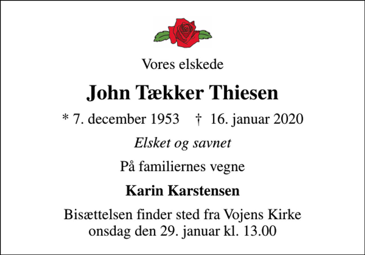 <p>Vores elskede<br />John Tækker Thiesen<br />* 7. december 1953 ✝ 16. januar 2020<br />Elsket og savnet<br />På familiernes vegne<br />Karin Karstensen<br />Bisættelsen finder sted fra Vojens Kirke onsdag den 29. januar kl. 13.00</p>