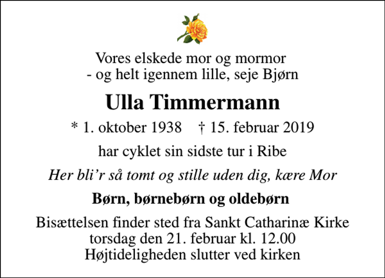<p>Vores elskede mor og mormor - og helt igennem lille, seje Bjørn<br />Ulla Timmermann<br />* 1. oktober 1938 ✝ 15. februar 2019<br />har cyklet sin sidste tur i Ribe<br />Her blir så tomt og stille uden dig, kære Mor<br />Børn, børnebørn og oldebørn<br />Bisættelsen finder sted fra Sankt Catharinæ Kirke torsdag den 21. februar kl. 12.00 Højtideligheden slutter ved kirken</p>