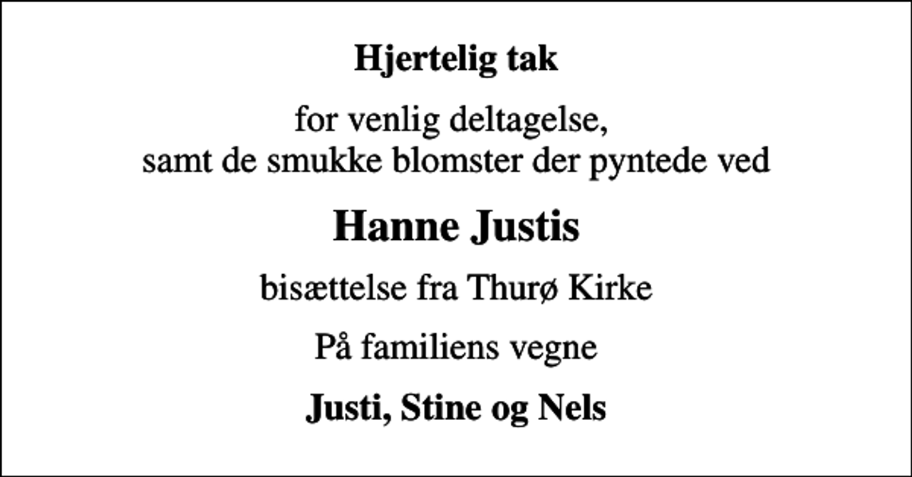 <p>Hjertelig tak<br />for venlig deltagelse, samt de smukke blomster der pyntede ved<br />Hanne Justis<br />bisættelse fra Thurø Kirke<br />På familiens vegne<br />Justi, Stine og Nels</p>
