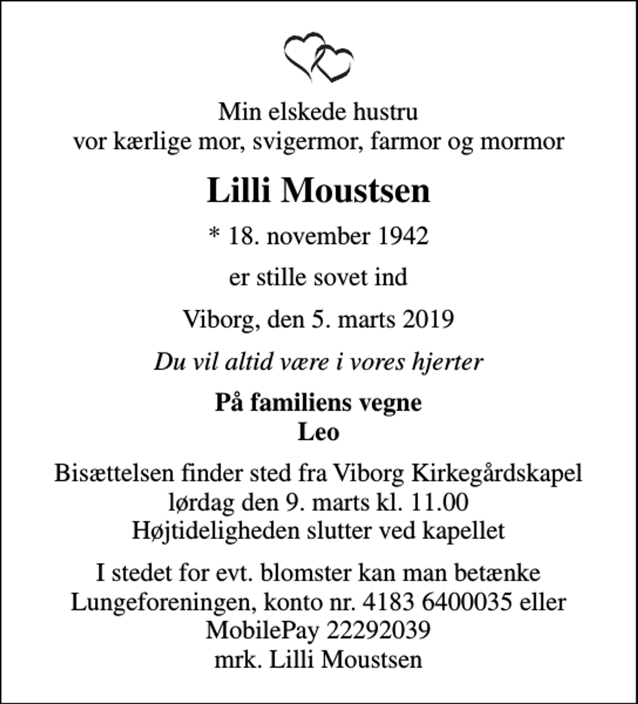 <p>Min elskede hustru vor kærlige mor, svigermor, farmor og mormor<br />Lilli Moustsen<br />* 18. november 1942<br />er stille sovet ind<br />Viborg, den 5. marts 2019<br />Du vil altid være i vores hjerter<br />På familiens vegne Leo<br />Bisættelsen finder sted fra Viborg Kirkegårdskapel lørdag den 9. marts kl. 11.00 Højtideligheden slutter ved kapellet<br />I stedet for evt. blomster kan man betænke<br />Lungeforeningen kontonr.41836400035mrk. Lilli<br />Moustsen</p>