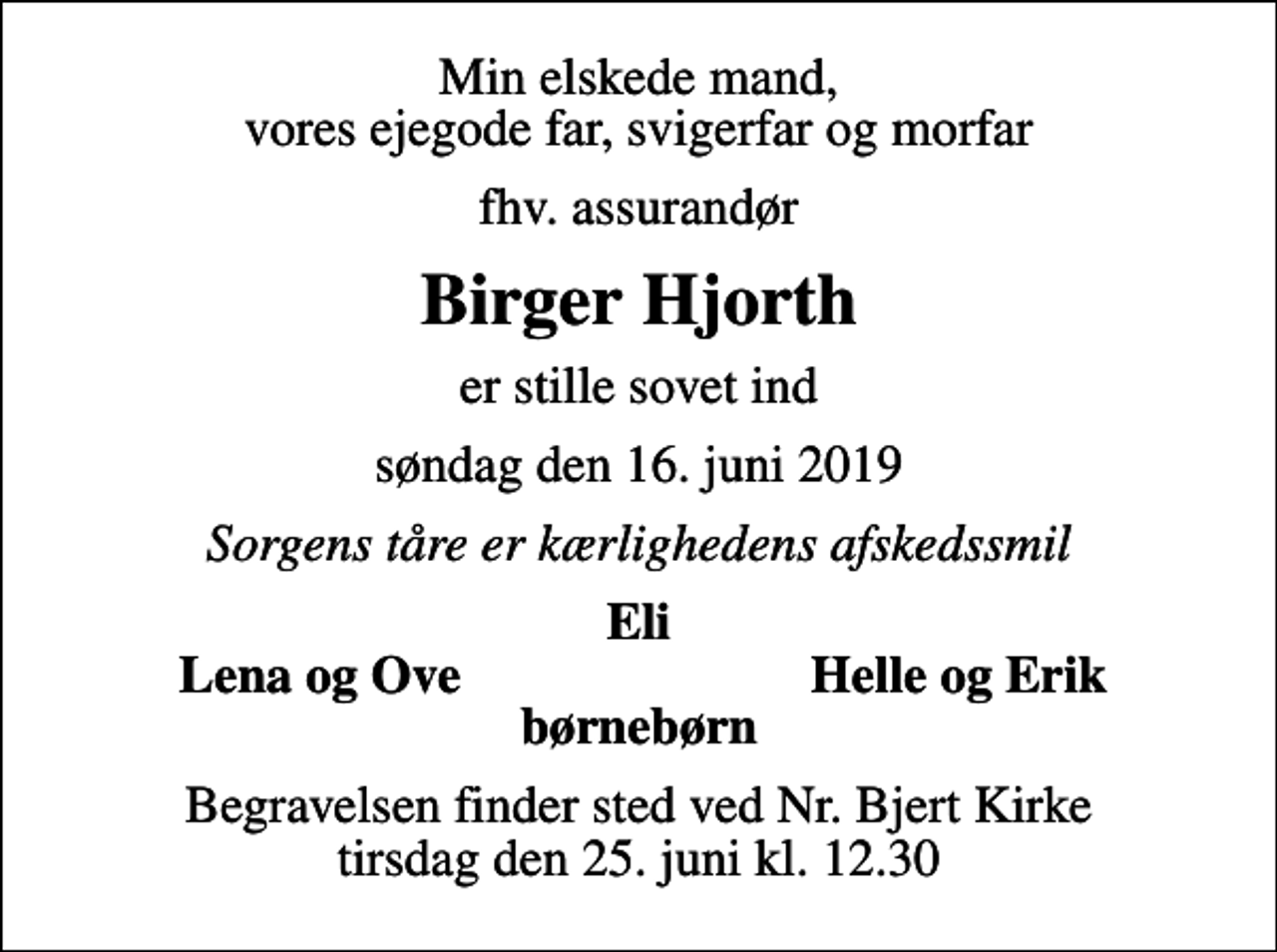 <p>Min elskede mand, vores ejegode far, svigerfar og morfar<br />fhv. assurandør<br />Birger Hjorth<br />er stille sovet ind<br />søndag den 16. juni 2019<br />Sorgens tåre er kærlighedens afskedssmil<br />Eli<br />Lena og Ove<br />Helle og Erik<br />Begravelsen finder sted ved Nr. Bjert Kirke tirsdag den 25. juni kl. 12.30</p>