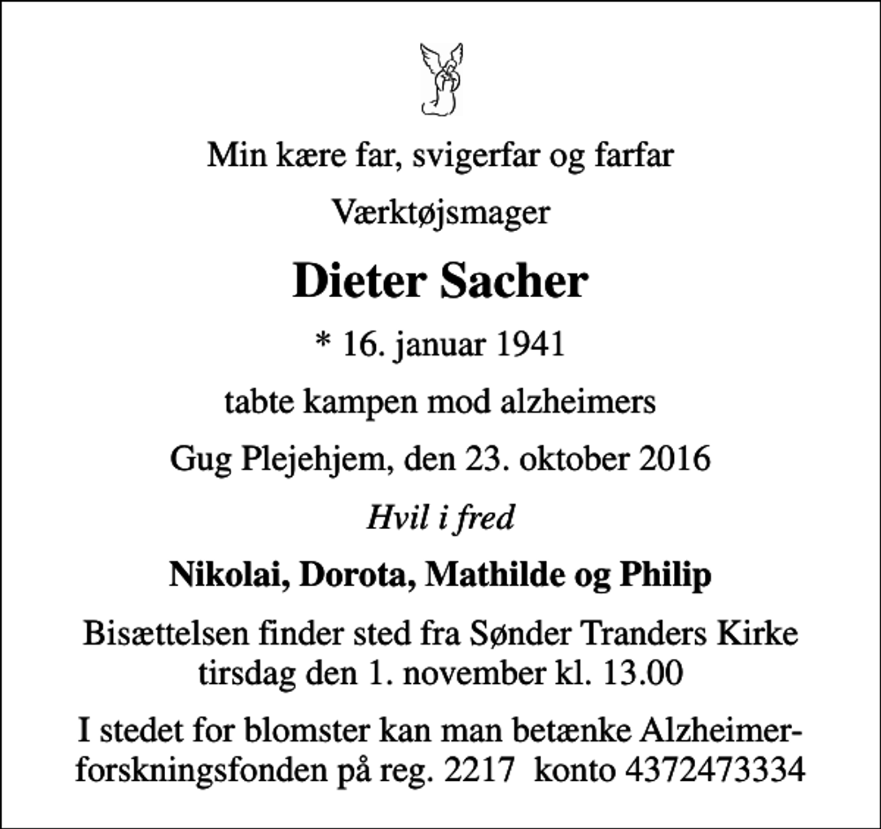 <p>Min kære far, svigerfar og farfar<br />Værktøjsmager<br />Dieter Sacher<br />* 16. januar 1941<br />tabte kampen mod alzheimers<br />Gug Plejehjem, den 23. oktober 2016<br />Hvil i fred<br />Nikolai, Dorota, Mathilde og Philip<br />Bisættelsen finder sted fra Sønder Tranders Kirke tirsdag den 1. november kl. 13.00<br />I stedet for blomster kan man betænke Alzheimer-forskningsfonden på reg. 2217 konto 4372473334</p>