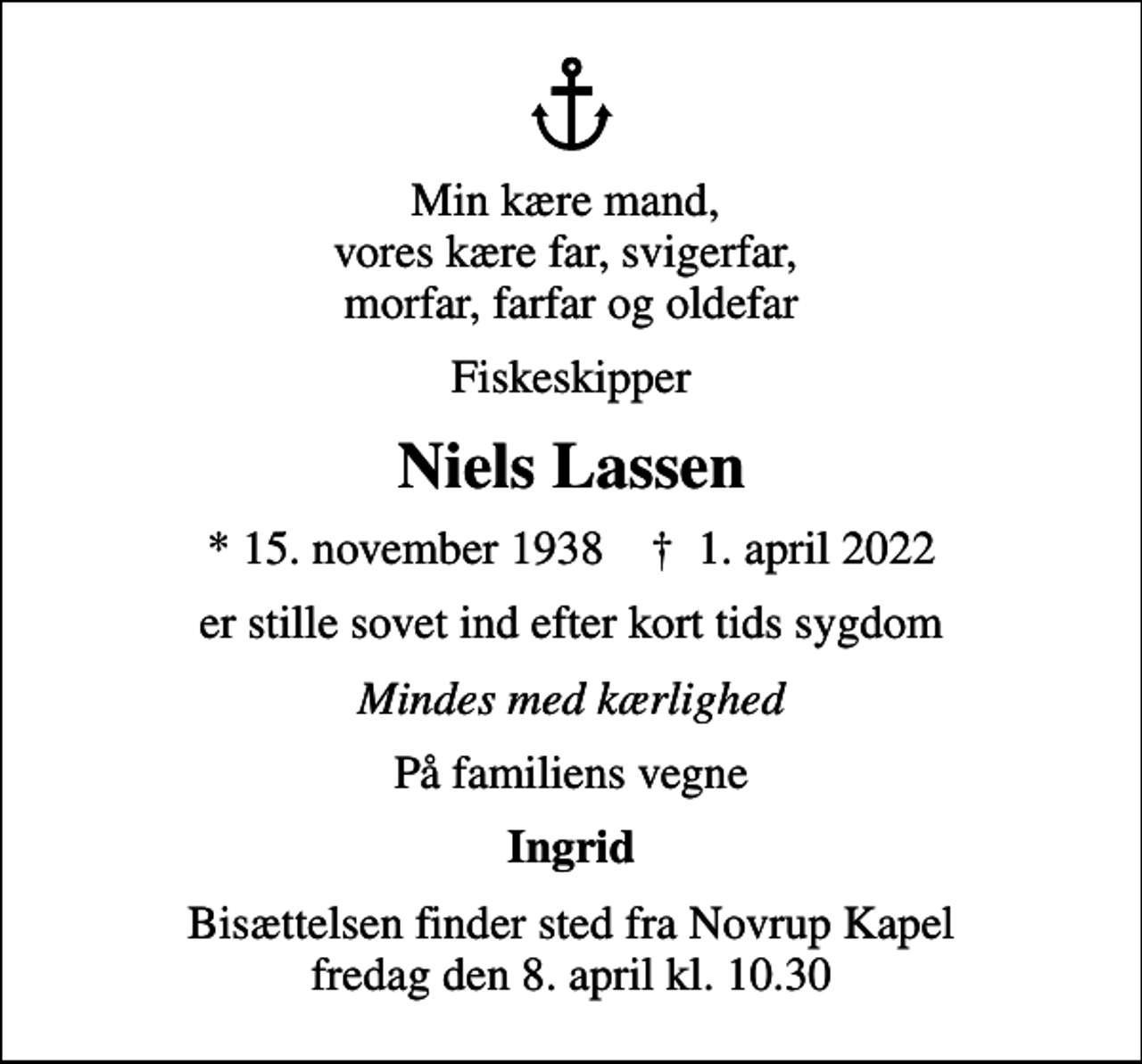 <p>Min kære mand, vores kære far, svigerfar, morfar, farfar og oldefar<br />Fiskeskipper<br />Niels Lassen<br />* 15. november 1938 ✝ 1. april 2022<br />er stille sovet ind efter kort tids sygdom<br />Mindes med kærlighed<br />På familiens vegne<br />Ingrid<br />Bisættelsen finder sted fra Novrup Kapel fredag den 8. april kl. 10.30</p>