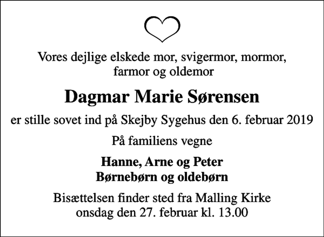 <p>Vores dejlige elskede mor, svigermor, mormor, farmor og oldemor<br />Dagmar Marie Sørensen<br />er stille sovet ind på Skejby Sygehus den 6. februar 2019<br />På familiens vegne<br />Hanne, Arne og Peter Børnebørn og oldebørn<br />Bisættelsen finder sted fra Malling Kirke onsdag den 27. februar kl. 13.00</p>