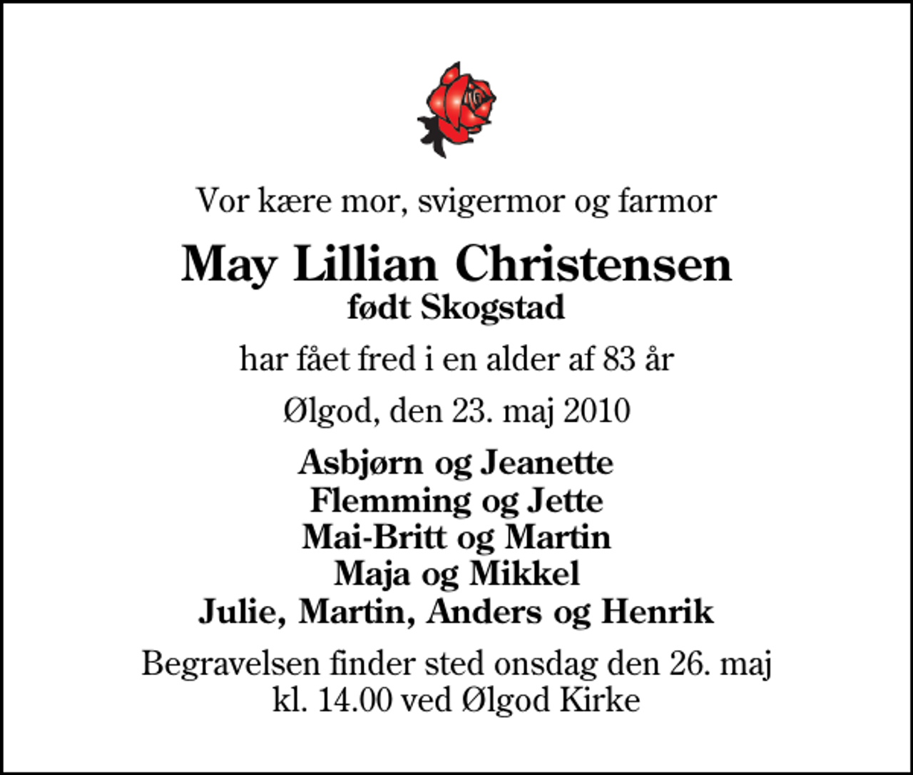 <p>Vor kære mor, svigermor og farmor<br />May Lillian Christensen<br />født Skogstad<br />har fået fred i en alder af 83 år<br />Ølgod, den 23. maj 2010<br />Asbjørn og Jeanette Flemming og Jette Mai-Britt og Martin Maja og Mikkel Julie, Martin, Anders og Henrik<br />Begravelsen finder sted onsdag den 26. maj kl. 14.00 ved Ølgod Kirke</p>