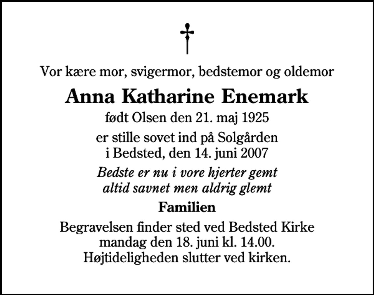 <p>Vor kære mor, svigermor, bedstemor og oldemor<br />Anna Katharine Enemark<br />født Olsen den 21. maj 1925<br />er stille sovet ind på Solgården i Bedsted, den 14. juni 2007<br />Bedste er nu i vore hjerter gemt altid savnet men aldrig glemt<br />Familien<br />Begravelsen finder sted ved Bedsted Kirke mandag den 18. juni kl. 14.00 Højtideligheden slutter ved kirken.</p>