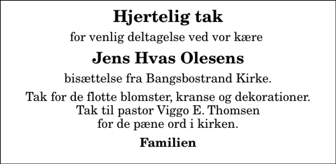 <p>Hjertelig tak<br />for venlig deltagelse ved vor kære<br />Jens Hvas Olesens<br />bisættelse fra Bangsbostrand Kirke.<br />Tak for de flotte blomster, kranse og dekorationer. Tak til pastor Viggo E. Thomsen for de pæne ord i kirken.<br />Familien</p>