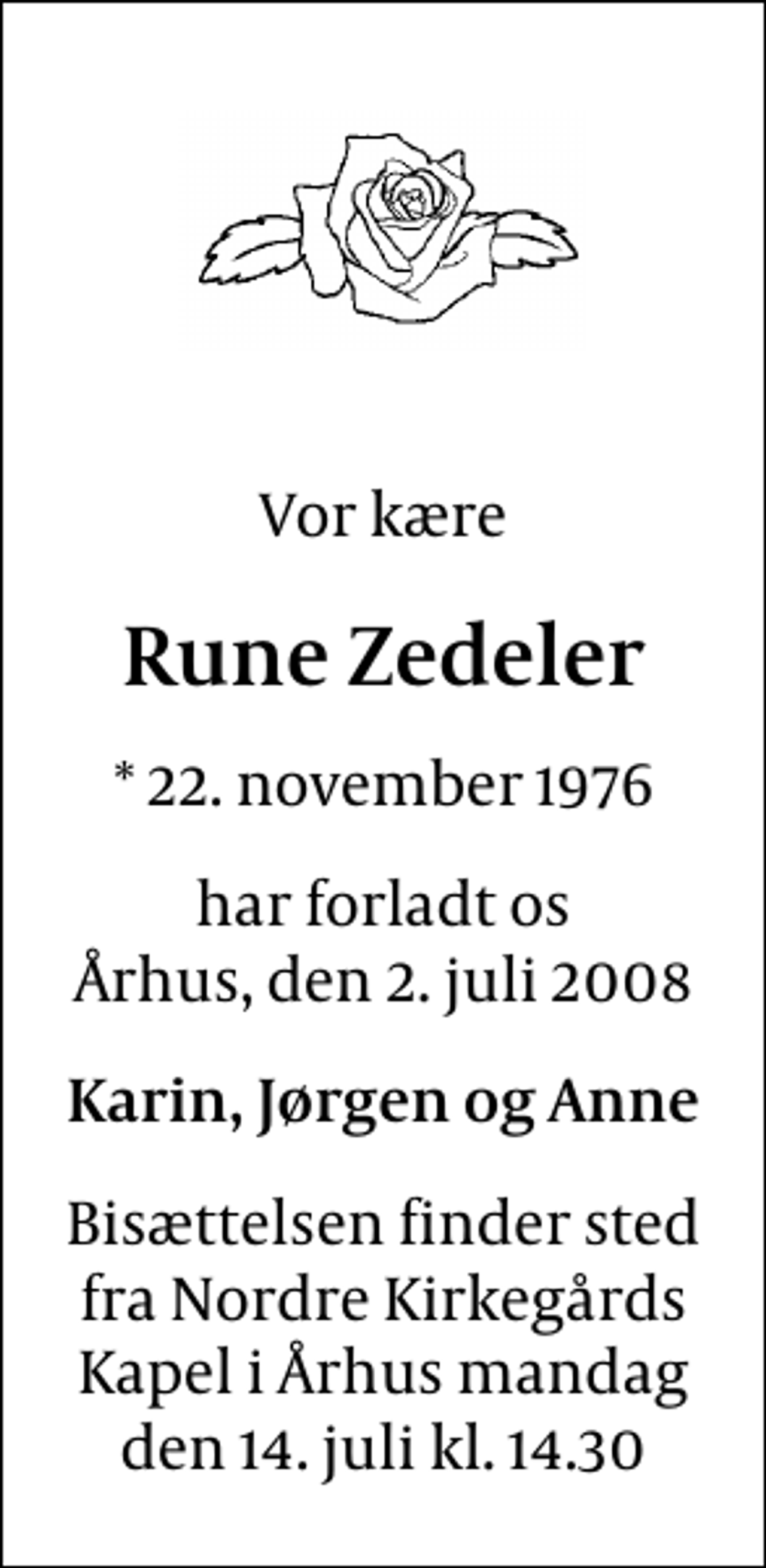 <p>Vor kære<br />Rune Zedeler<br />* 22. november 1976<br />har forladt os Århus, den 2. juli 2008<br />Karin, Jørgen og Anne<br />Bisættelsen finder sted fra Nordre Kirkegårds Kapel mandag den 14. juli kl. 14.30</p>