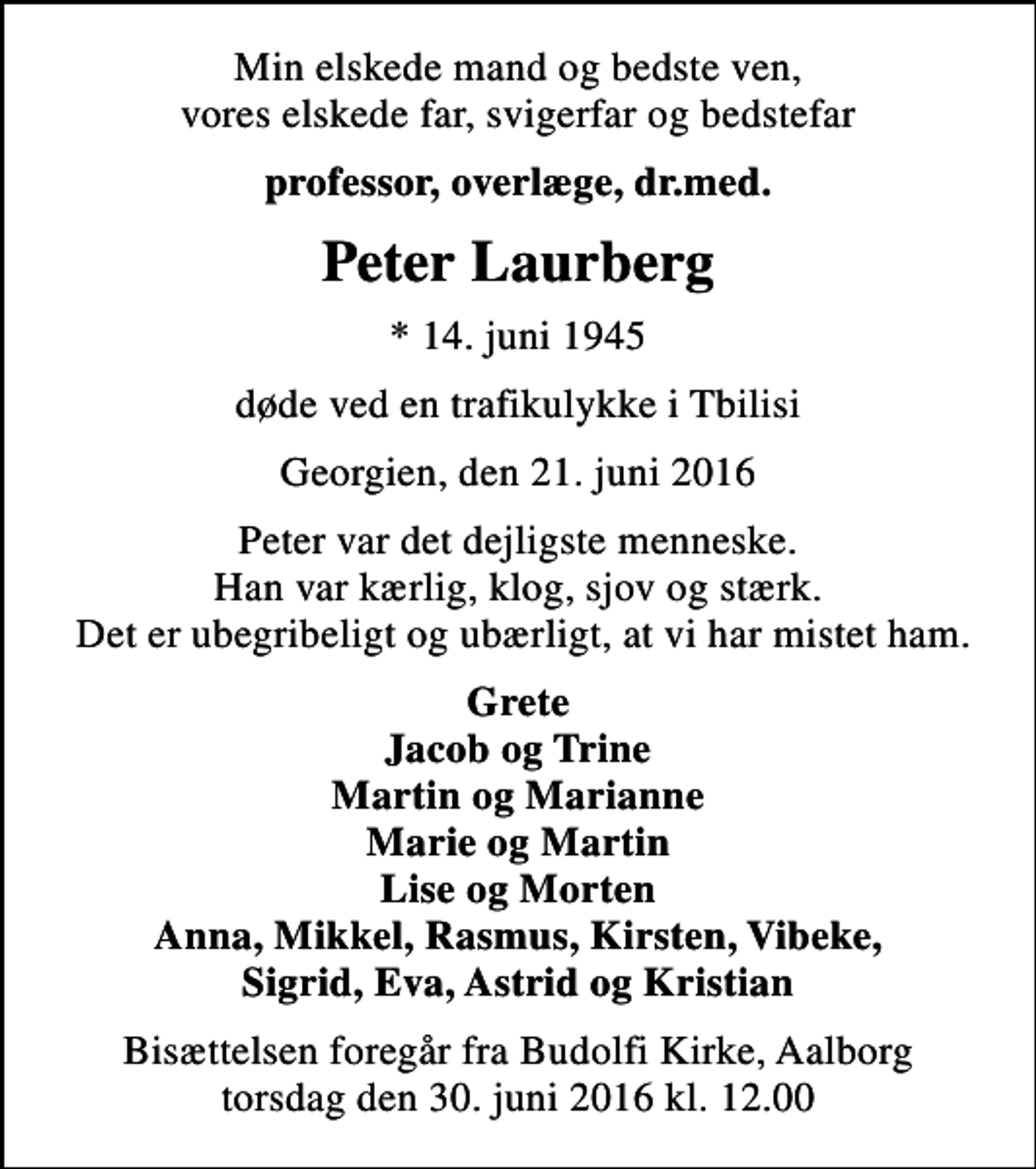 <p>Min elskede mand og bedste ven, vores elskede far, svigerfar og bedstefar<br />professor, overlæge, dr.med.<br />Peter Laurberg<br />* 14. juni 1945<br />døde ved en trafikulykke i Tbilisi<br />Georgien, den 21. juni 2016<br />Peter var det dejligste menneske. Han var kærlig, klog, sjov og stærk. Det er ubegribeligt og ubærligt, at vi har mistet ham.<br />Grete Jacob og Trine Martin og Marianne Marie og Martin Lise og Morten Anna, Mikkel, Rasmus, Kirsten, Vibeke, Sigrid, Eva, Astrid og Kristian<br />Bisættelsen foregår fra Budolfi Kirke, Aalborg torsdag den 30. juni 2016 kl. 12.00</p>