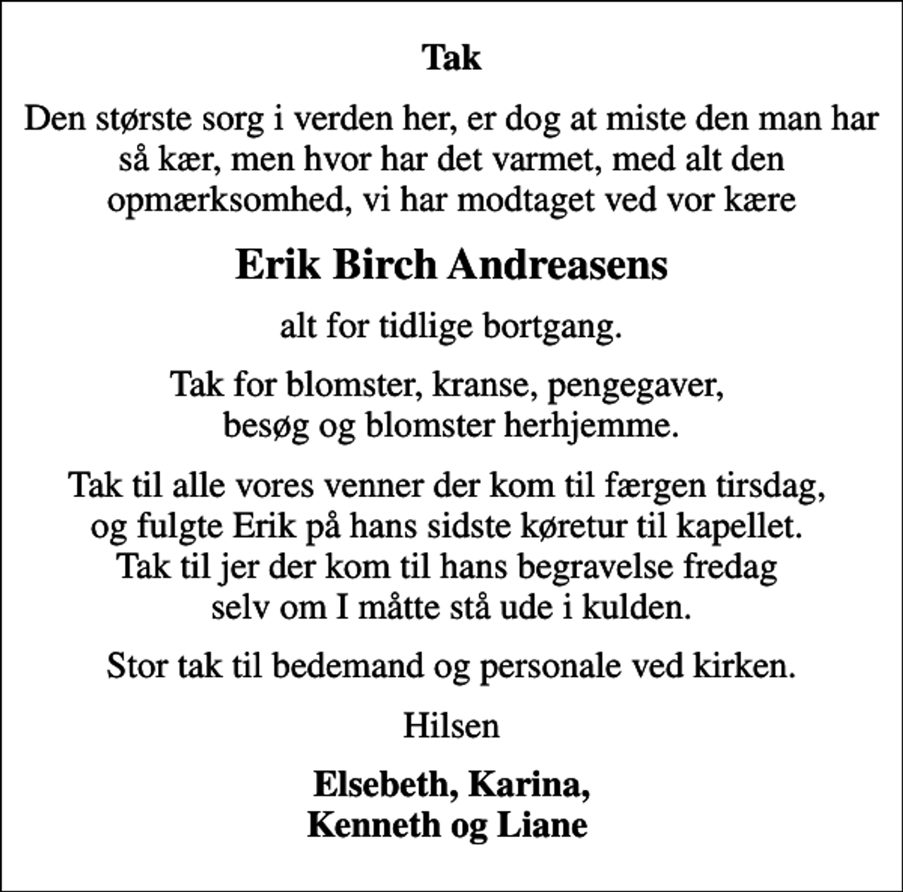 <p>Tak<br />Den største sorg i verden her, er dog at miste den man har så kær, men hvor har det varmet, med alt den opmærksomhed, vi har modtaget ved vor kære<br />Erik Birch Andreasens<br />alt for tidlige bortgang.<br />Tak for blomster, kranse, pengegaver, besøg og blomster herhjemme.<br />Tak til alle vores venner der kom til færgen tirsdag, og fulgte Erik på hans sidste køretur til kapellet. Tak til jer der kom til hans begravelse fredag selv om I måtte stå ude i kulden.<br />Stor tak til bedemand og personale ved kirken.<br />Hilsen<br />Elsebeth, Karina, Kenneth og Liane</p>