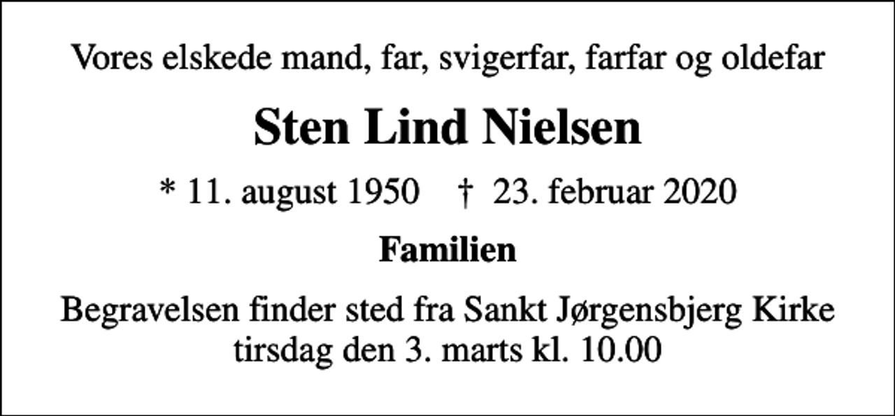 <p>Vores elskede mand, far, svigerfar, farfar og oldefar<br />Sten Lind Nielsen<br />* 11. august 1950 ✝ 23. februar 2020<br />Familien<br />Begravelsen finder sted fra Sankt Jørgensbjerg Kirke tirsdag den 3. marts kl. 10.00</p>