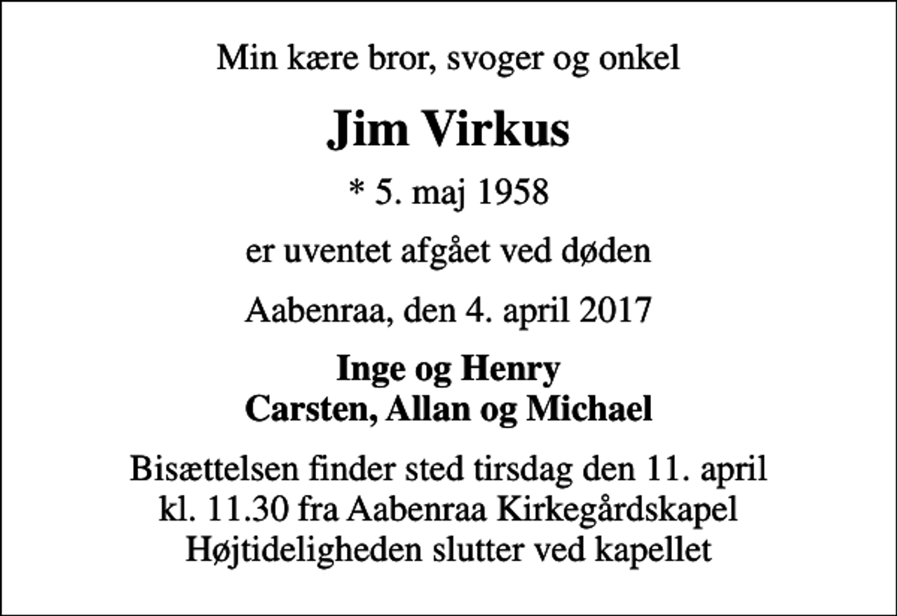 <p>Min kære bror, svoger og onkel<br />Jim Virkus<br />* 5. maj 1958<br />er uventet afgået ved døden<br />Aabenraa, den 4. april 2017<br />Inge og Henry Carsten, Allan og Michael<br />Bisættelsen finder sted tirsdag den 11. april kl. 11.30 fra Aabenraa Kirkegårdskapel Højtideligheden slutter ved kapellet</p>