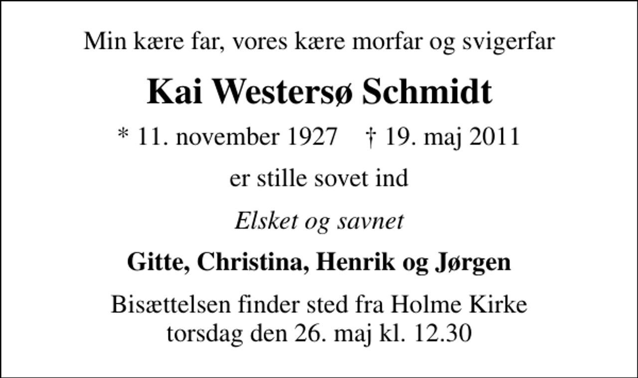 <p>Min kære far, vores kære morfar og svigerfar<br />Kai Westersø Schmidt<br />* 11. november 1927 ✝ 19. maj 2011<br />er stille sovet ind<br />Elsket og savnet<br />Gitte, Christina, Henrik og Jørgen<br />Bisættelsen finder sted fra Holme Kirke torsdag den 26. maj kl. 12.30</p>