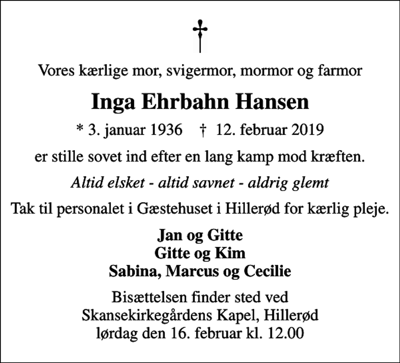 <p>Vores kærlige mor, svigermor, mormor og farmor<br />Inga Ehrbahn Hansen<br />* 3. januar 1936 ✝ 12. februar 2019<br />er stille sovet ind efter en lang kamp mod kræften.<br />Altid elsket - altid savnet - aldrig glemt<br />Tak til personalet i Gæstehuset i Hillerød for kærlig pleje.<br />Jan og Gitte Gitte og Kim Sabina, Marcus og Cecilie<br />Bisættelsen har fundet sted</p>