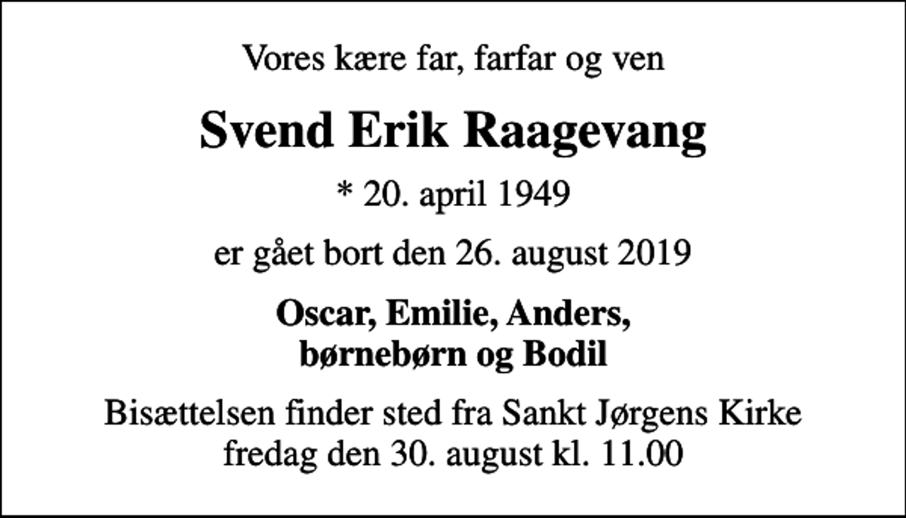 <p>Vores kære far, farfar og ven<br />Svend Erik Raagevang<br />* 20. april 1949<br />er gået bort den 26. august 2019<br />Oscar, Emilie, Anders, børnebørn og Bodil<br />Bisættelsen finder sted fra Sankt Jørgens Kirke fredag den 30. august kl. 11.00</p>