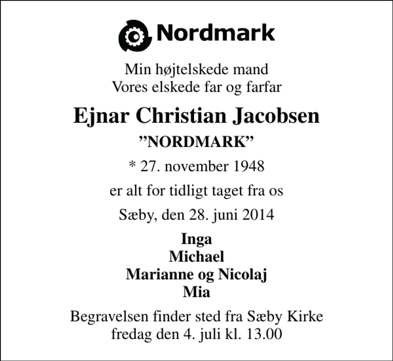 <p>Min højtelskede mand Vores elskede far og farfar<br />Ejnar Christian Jacobsen<br />NORDMARK<br />* 27. november 1948<br />er alt for tidligt taget fra os<br />Sæby, den 28. juni 2014<br />Inga Michael Marianne og Nicolaj Mia<br />Begravelsen finder sted fra Sæby Kirke fredag den 4. juli kl. 13.00</p>