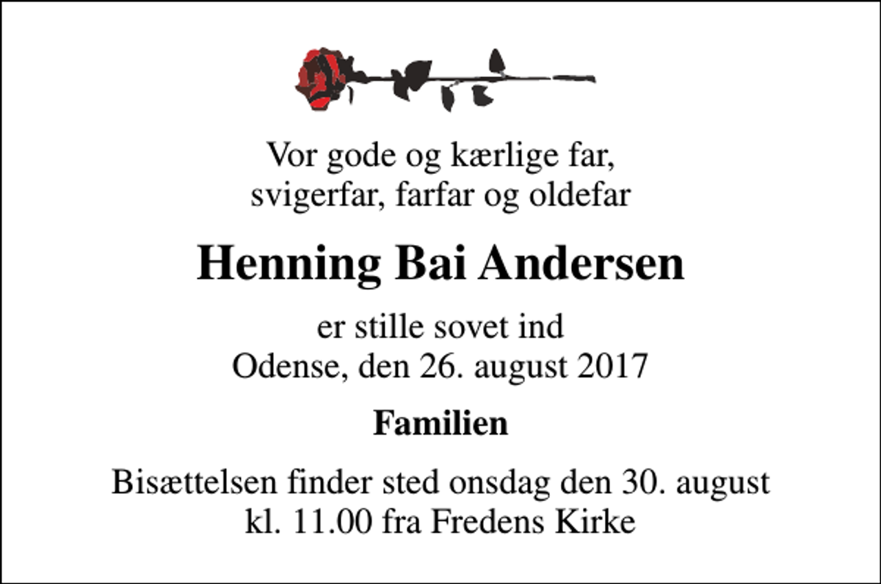 <p>Vor gode og kærlige far, svigerfar, farfar og oldefar<br />Henning Bai Andersen<br />er stille sovet ind Odense, den 26. august 2017<br />Familien<br />Bisættelsen finder sted onsdag den 30. august kl. 11.00 fra Fredens Kirke</p>