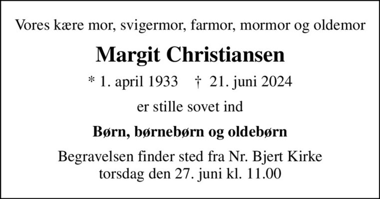 Vores kære mor, svigermor, farmor, mormor og oldemor
Margit Christiansen
* 1. april 1933    ✝ 21. juni 2024
er stille sovet ind
Børn, børnebørn og oldebørn
Begravelsen finder sted fra Nr. Bjert Kirke  torsdag den 27. juni kl. 11.00