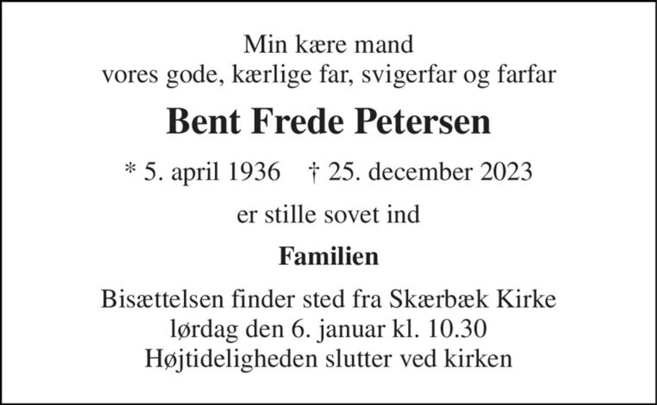 Min kære mand vores gode, kærlige far, svigerfar og farfar 
Bent Frede Petersen 
*​ 5. april 1936​    †​ 25. december 2023 
er stille sovet ind 
Familien 
Bisættelsen​ finder sted fra Skærbæk Kirke​ lørdag den 6. januar​ kl. 10.30 Højtideligheden slutter ved kirken