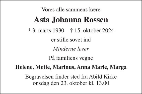 Vores alle sammens kære 
Asta Johanna Rossen 
* 3. marts 1930    &#x2020; 15. oktober 2024 
er stille sovet ind 
Minderne lever 
På familiens vegne 
Helene, Mette, Marinus, Anna Marie, Marga 
Begravelsen finder sted fra Abild Kirke onsdag den 23. oktober kl. 13.00