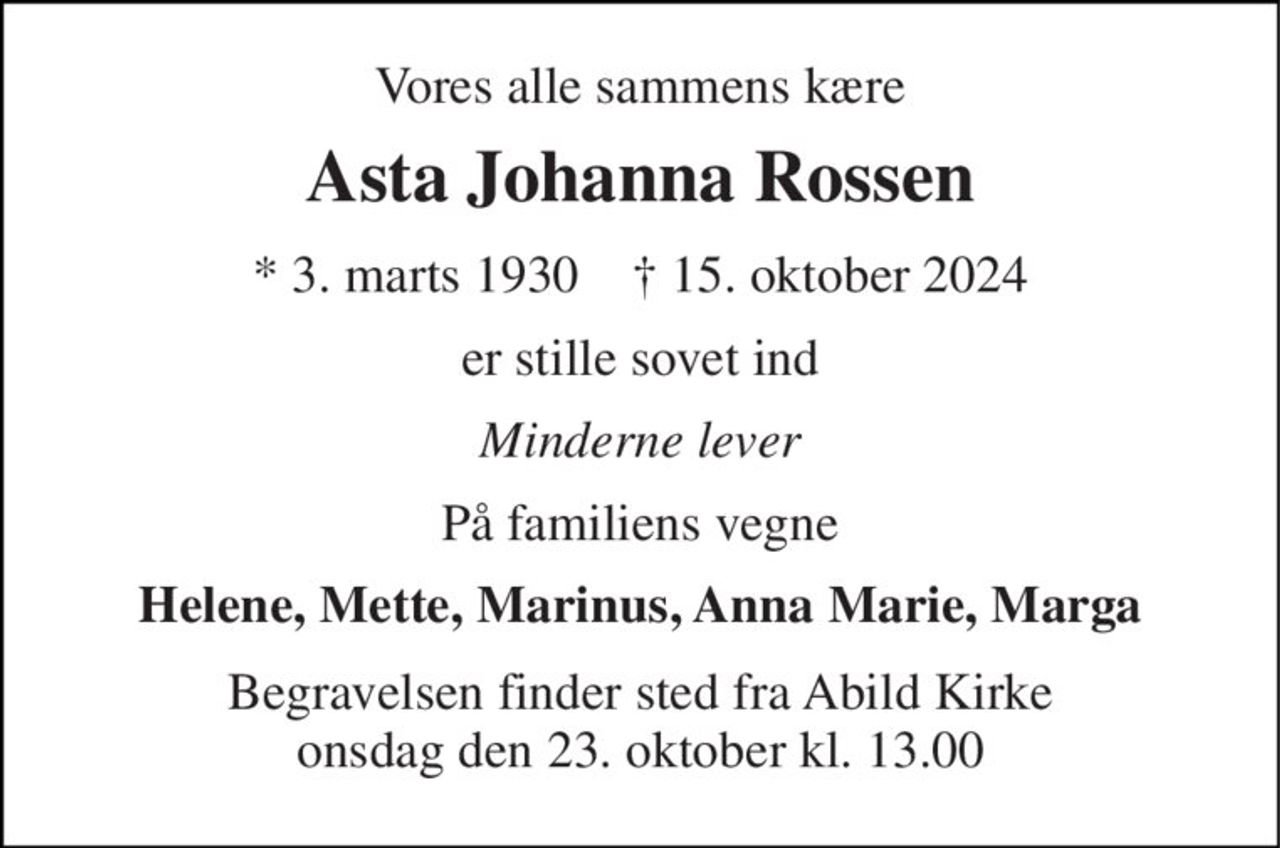 Vores alle sammens kære 
Asta Johanna Rossen 
* 3. marts 1930    † 15. oktober 2024 
er stille sovet ind 
Minderne lever 
På familiens vegne 
Helene, Mette, Marinus, Anna Marie, Marga 
Begravelsen finder sted fra Abild Kirke onsdag den 23. oktober kl. 13.00