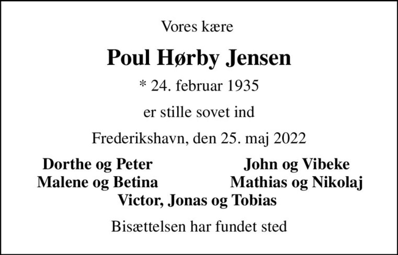Vores kære 
Poul Hørby Jensen
* 24. februar 1935
er stille sovet ind
Frederikshavn, den 25. maj 2022
Dorthe og Peter 
John og Vibeke 
Malene og Betina 
Mathias og Nikolaj 
Bisættelsen har fundet sted