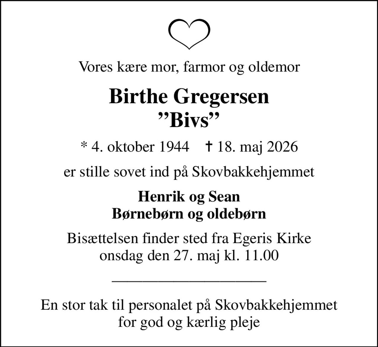 Vores kære mor, farmor og oldemor
Birthe Gregersen Bivs
* 4. oktober 1944    ✝ 18. maj 2026
er stille sovet ind på Skovbakkehjemmet
Henrik og Sean Børnebørn og oldebørn
Bisættelsen finder sted fra Egeris Kirke  onsdag den 27. maj kl. 11.00 
En stor tak til personalet på Skovbakkehjemmet for god og kærlig pleje