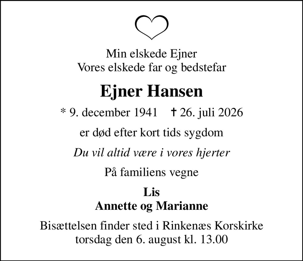 Min elskede Ejner Vores elskede far og bedstefar
Ejner Hansen
* 9. december 1941    ✝ 26. juli 2026
er død efter kort tids sygdom
Du vil altid være i vores hjerter
På familiens vegne
Lis Annette og Marianne
Bisættelsen finder sted i Rinkenæs Korskirke  torsdag den 6. august kl. 13.00