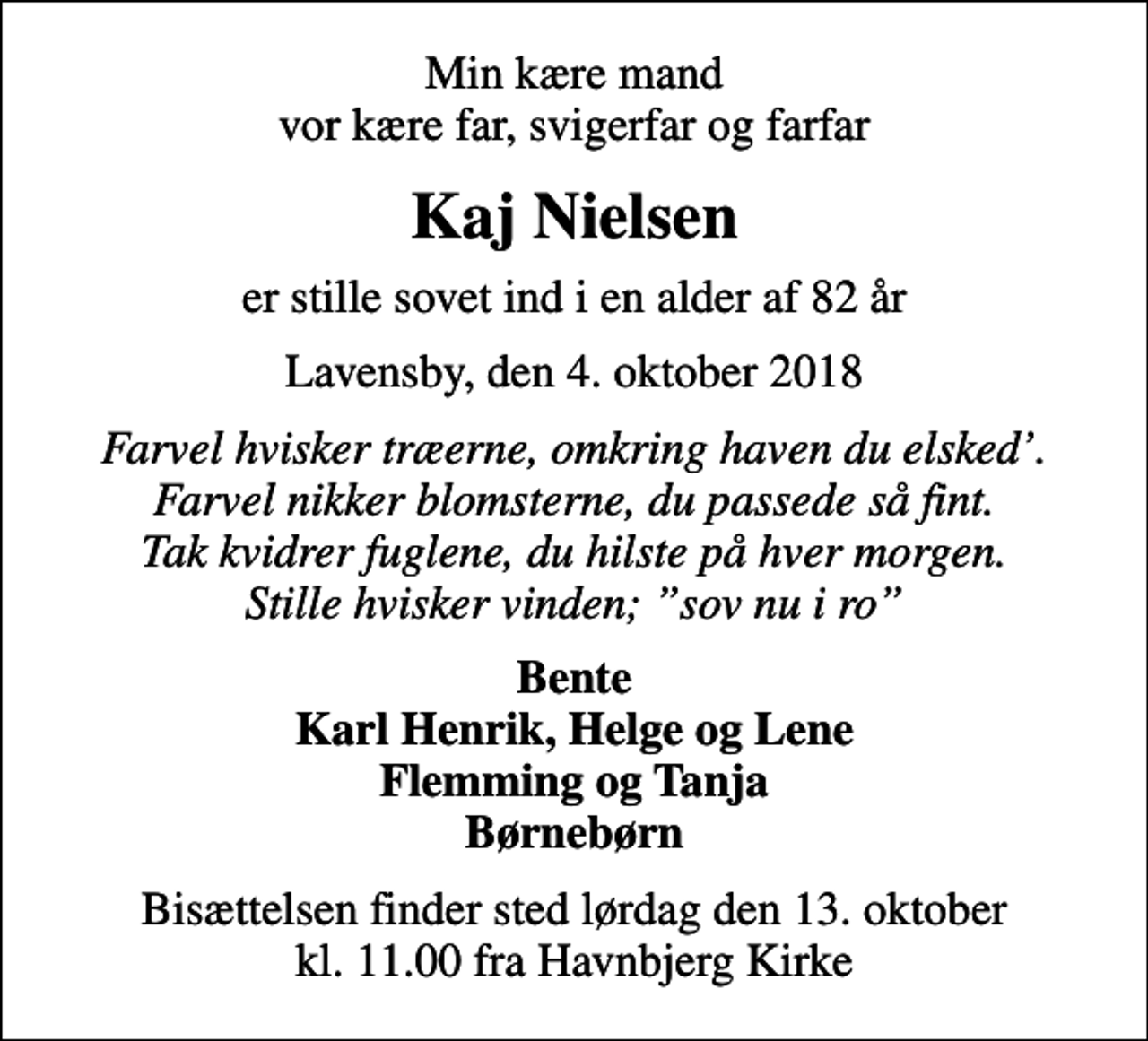 <p>Min kære mand vor kære far, svigerfar og farfar<br />Kaj Nielsen<br />er stille sovet ind i en alder af 82 år<br />Lavensby, den 4. oktober 2018<br />Farvel hvisker træerne, omkring haven du elsked. Farvel nikker blomsterne, du passede så fint. Tak kvidrer fuglene, du hilste på hver morgen. Stille hvisker vinden; sov nu i ro<br />Bente Karl Henrik, Helge og Lene Flemming og Tanja Børnebørn<br />Bisættelsen finder sted lørdag den 13. oktober kl. 11.00 fra Havnbjerg Kirke</p>