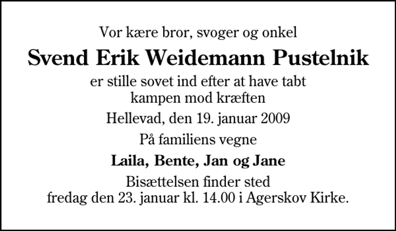 <p>Vor kære bror, svoger og onkel<br />Svend Erik Weidemann Pustelnik<br />er stille sovet ind efter at have tabt kampen mod kræften<br />Hellevad, den 19. januar 2009<br />På familiens vegne<br />Laila, Bente, Jan og Jane<br />Bisættelsen finder sted fredag den 23. januar kl. 14.00 i Agerskov Kirke.</p>