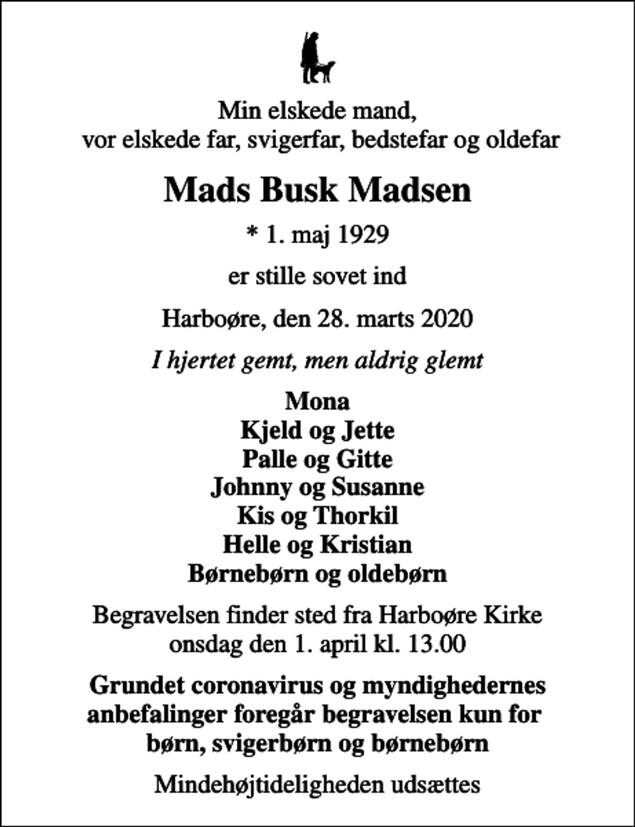 <p>Min elskede mand, vor elskede far, svigerfar, bedstefar og oldefar<br />Mads Busk Madsen<br />* 1. maj 1929<br />er stille sovet ind<br />Harboøre, den 28. marts 2020<br />I hjertet gemt, men aldrig glemt<br />Mona Kjeld og Jette Palle og Gitte Johnny og Susanne Kis og Thorkil Helle og Kristian Børnebørn og oldebørn<br />Begravelsen finder sted fra Harboøre Kirke onsdag den 1. april kl. 13.00<br />Grundet coronavirus og myndighedernes anbefalinger foregår begravelsen kun for børn, svigerbørn og børnebørn<br />Mindehøjtideligheden udsættes</p>