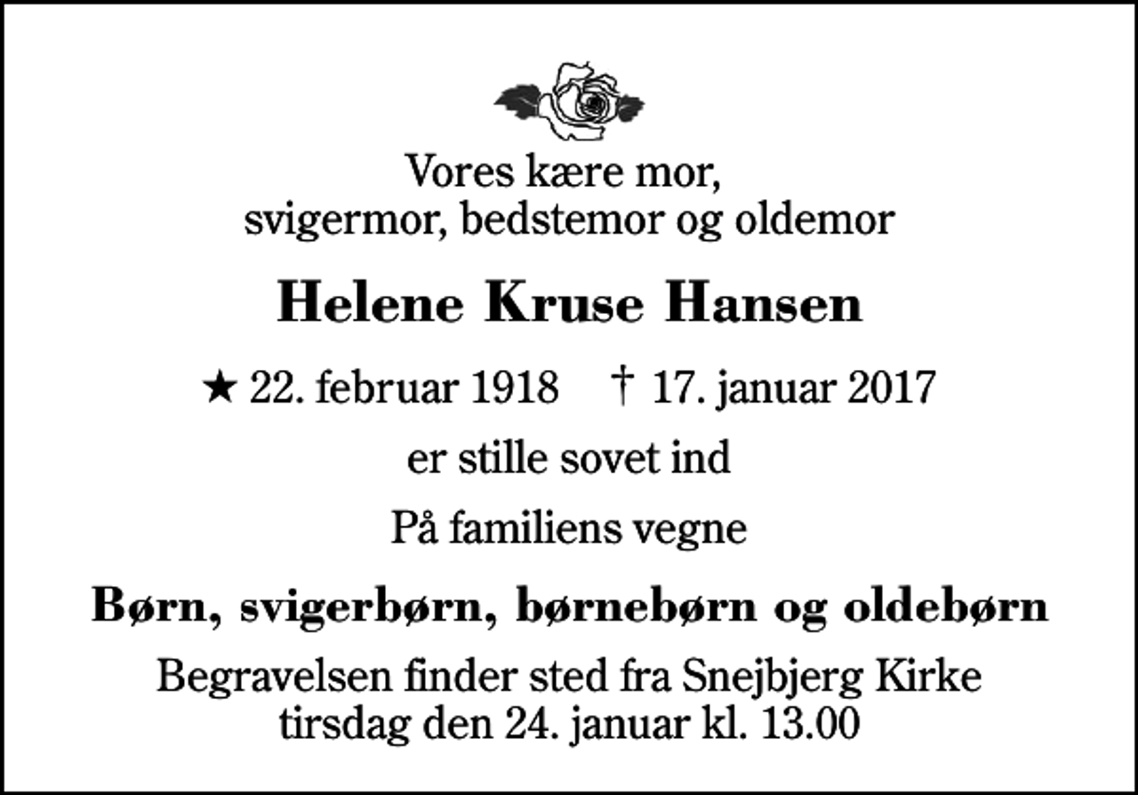 <p>Vores kære mor, svigermor, bedstemor og oldemor<br />Helene Kruse Hansen<br />* 22. februar 1918 ✝ 17. januar 2017<br />er stille sovet ind<br />På familiens vegne<br />Børn, svigerbørn, børnebørn og oldebørn<br />Begravelsen finder sted fra Snejbjerg Kirke tirsdag den 24. januar kl. 13.00</p>