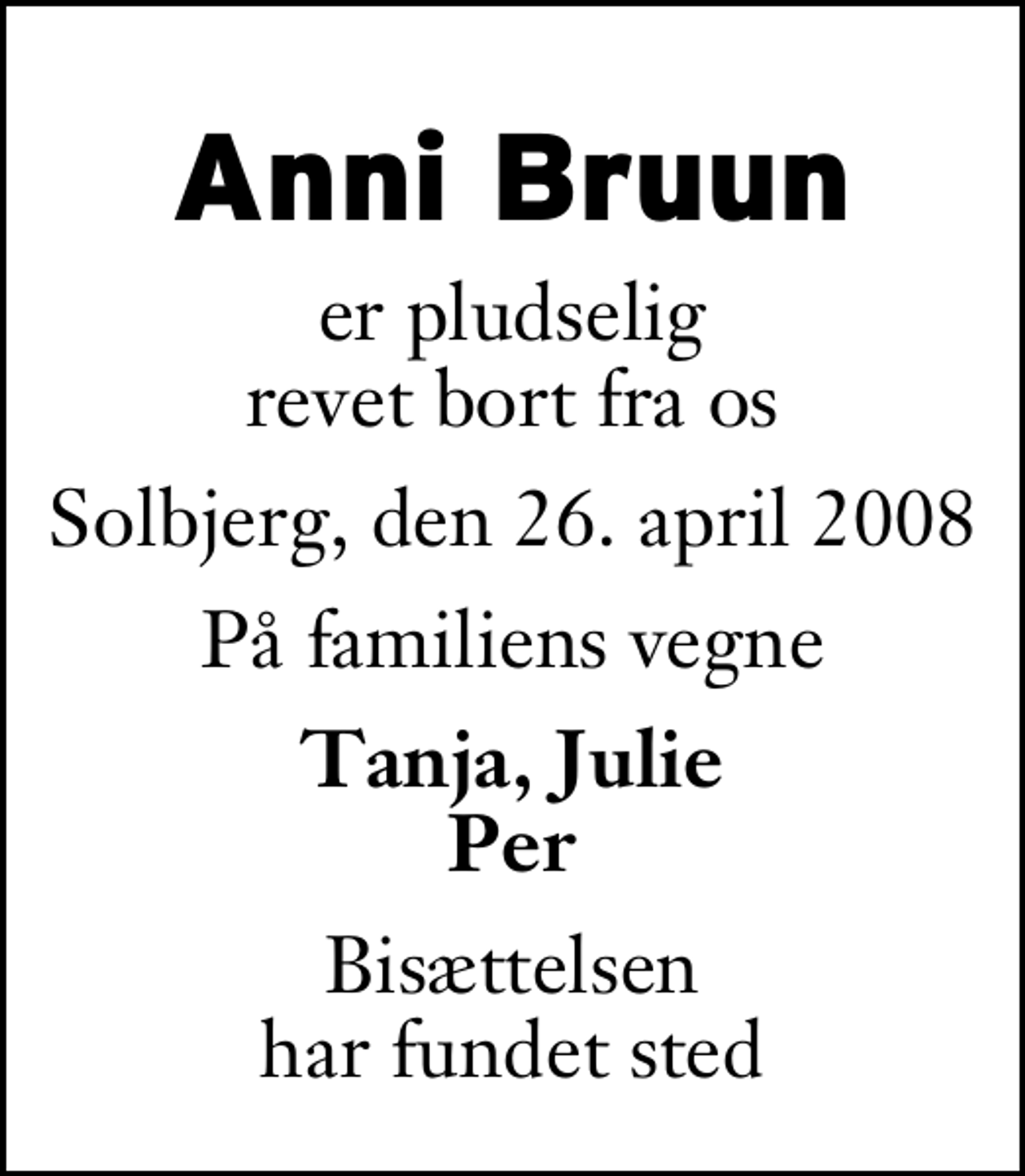 <p>Anni Bruun<br />er pludselig revet bort fra os<br />Solbjerg, den 26. april 2008<br />På familiens vegne<br />Tanja, Julie Per<br />Bisættelsen har fundet sted</p>