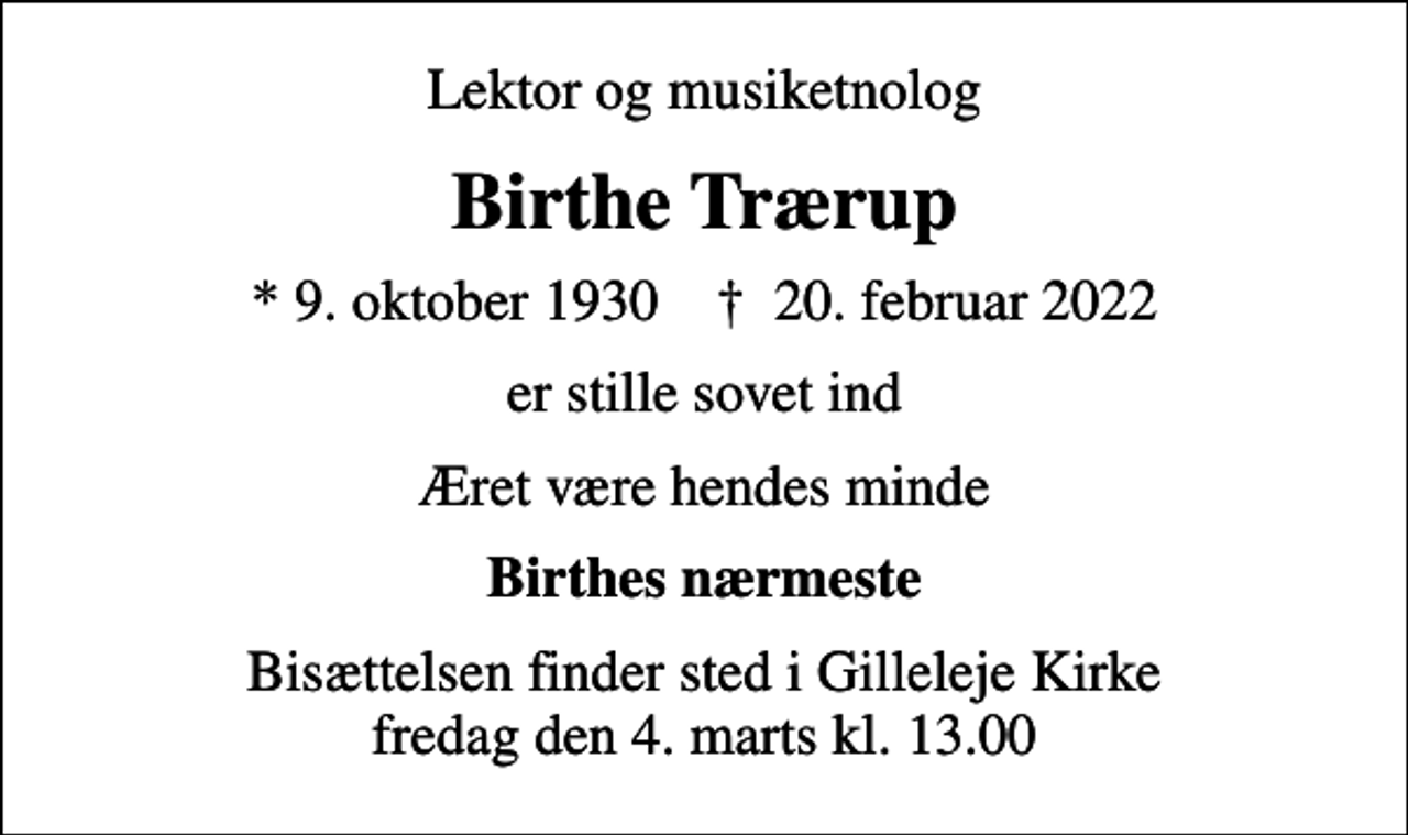 <p>Lektor og musiketnolog<br />Birthe Trærup<br />* 9. oktober 1930 ✝ 20. februar 2022<br />er stille sovet ind<br />Æret være hendes minde<br />Birthes nærmeste<br />Bisættelsen finder sted i Gilleleje Kirke fredag den 4. marts kl. 13.00</p>