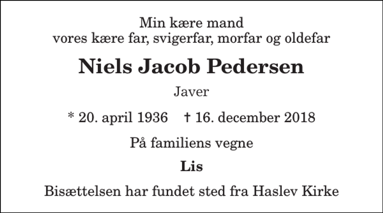 <p>Min kære mand vores kære far, svigerfar, morfar og oldefar<br />Niels Jacob Pedersen<br />Javer<br />* 20. april 1936 ✝ 16. december 2018<br />På familiens vegne<br />Lis<br />Bisættelsen har fundet sted fra Haslev Kirke</p>