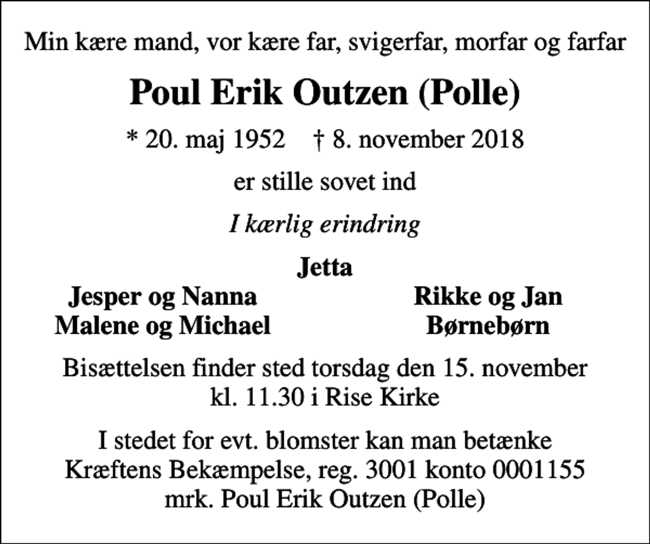 <p>Min kære mand, vor kære far, svigerfar, morfar og farfar<br />Poul Erik Outzen (Polle)<br />* 20. maj 1952 ✝ 8. november 2018<br />er stille sovet ind<br />I kærlig erindring<br />Jetta<br />Jesper og Nanna<br />Rikke og Jan<br />Malene og Michael<br />Børnebørn<br />Bisættelsen finder sted torsdag den 15. november kl. 11.30 i Rise Kirke<br />I stedet for evt. blomster kan man betænke<br />Kræftens Bekæmpelse reg.3001konto0001155mrk. Poul Erik<br />Outzen (Polle)</p>