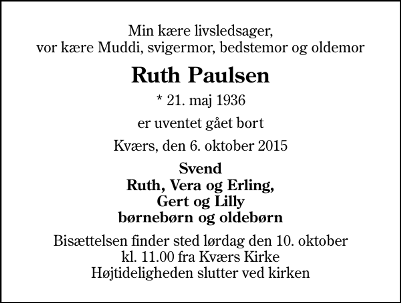 <p>Min kære livsledsager, vor kære Muddi, svigermor, bedstemor og oldemor<br />Ruth Paulsen<br />* 21. maj 1936<br />er uventet gået bort<br />Kværs, den 6. oktober 2015<br />Svend Ruth, Vera og Erling, Gert og Lilly børnebørn og oldebørn<br />Bisættelsen finder sted lørdag den 10. oktober kl. 11.00 fra Kværs Kirke Højtideligheden slutter ved kirken</p>