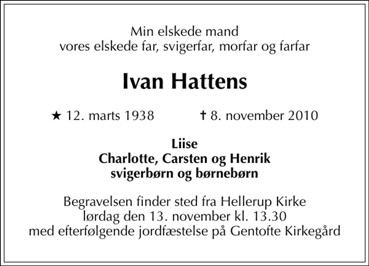 <p>Min elskede mand vores elskede far, svigerfar, morfar og farfar<br />Ivan Hattens<br />* 12. marts 1938 ✝ 8. november 2010<br />Liise Charlotte, Carsten og Henrik svigerbørn og børnebørn<br />Begravelsen finder sted fra Hellerup Kirke lørdag den 13. november kl. 13.30 med efterfølgende jordfæstelse på Gentofte Kirkegård</p>