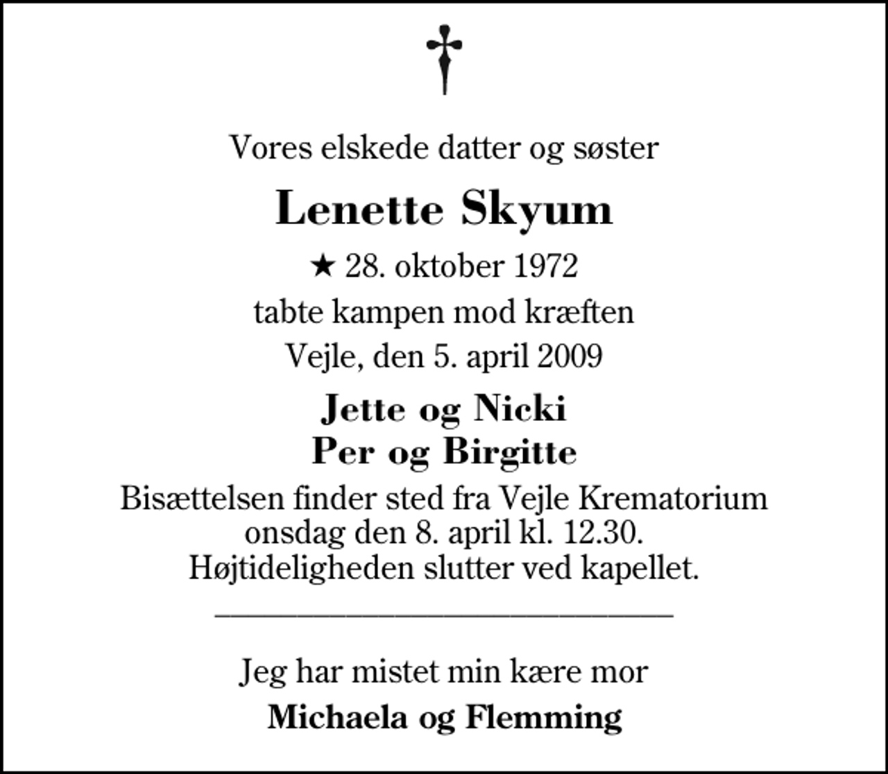 <p>Vores elskede datter og søster<br />Lenette Skyum<br />* 28. oktober 1972<br />tabte kampen mod kræften<br />Vejle, den 5. april 2009<br />Jette og Nicki Per og Birgitte<br />Bisættelsen har fundet sted. ______________________ Jeg har mistet min kære mor<br />Michaela og Flemming</p>