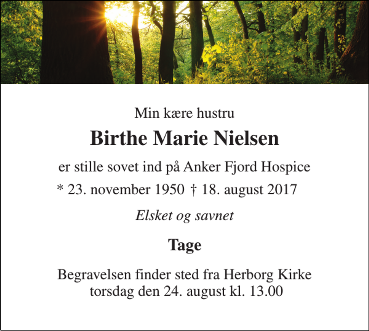 <p>Min kære hustru<br />Birthe Marie Nielsen<br />er stille sovet ind på Anker Fjord Hospice<br />* 23. november 1950<br />† 18. august 2017<br />Elsket og savnet<br />Tage<br />Begravelsen finder sted fra Herborg Kirke torsdag den 24. august kl. 13.00</p>
