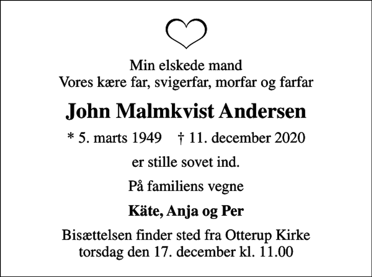 <p>Min elskede mand Vores kære far, svigerfar, morfar og farfar<br />John Malmkvist Andersen<br />* 5. marts 1949 ✝ 11. december 2020<br />er stille sovet ind.<br />På familiens vegne<br />Käte, Anja og Per<br />Bisættelsen finder sted fra Otterup Kirke torsdag den 17. december kl. 11.00</p>