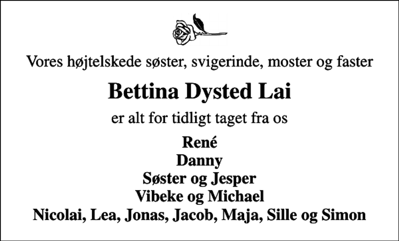 <p>Vores højtelskede søster, svigerinde, moster og faster<br />Bettina Dysted Lai<br />er alt for tidligt taget fra os<br />René Danny Søster og Jesper Vibeke og Michael Nicolai, Lea, Jonas, Jacob, Maja, Sille og Simon</p>