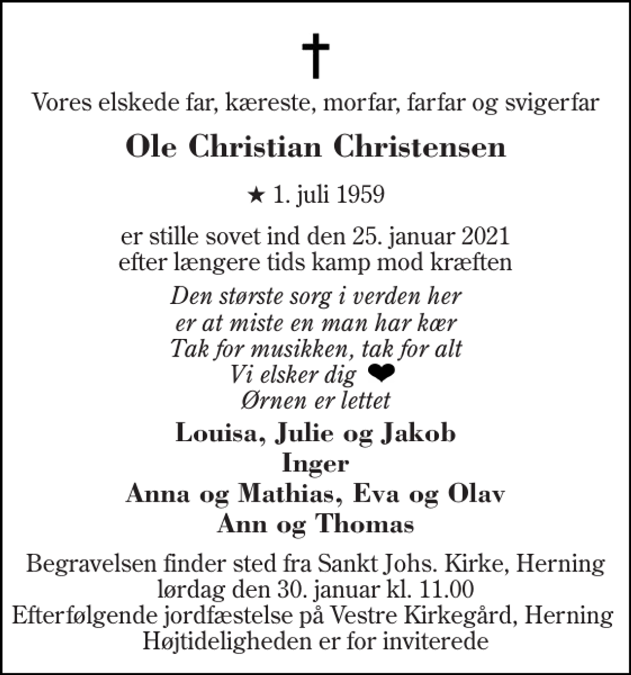 <p>Vores elskede far, kæreste, morfar, farfar og svigerfar<br />Ole Christian Christensen<br />★​ 1. juli 1959<br />er stille sovet ind den 25. januar 2021 efter længere tids kamp mod kræften<br />Den største sorg i verden her er at miste en man har kær Tak for musikken, tak for alt Vi elsker dig Ørnen er lettet<br />Louisa, Julie og Jakob Inger Anna og Mathias, Eva og Olav Ann og Thomas<br />Begravelsen finder sted fra Sankt Johs. Kirke, Herning lørdag den 30. januar kl. 11.00 Efterfølgende jordfæstelse på Vestre Kirkegård, Herning Højtideligheden er for inviterede</p>
