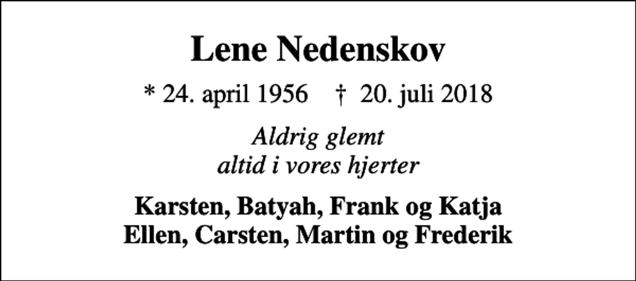<p>Lene Nedenskov<br />* 24. april 1956 ✝ 20. juli 2018<br />Aldrig glemt altid i vores hjerter<br />Karsten, Batyah, Frank og Katja Ellen, Carsten, Martin og Frederik</p>