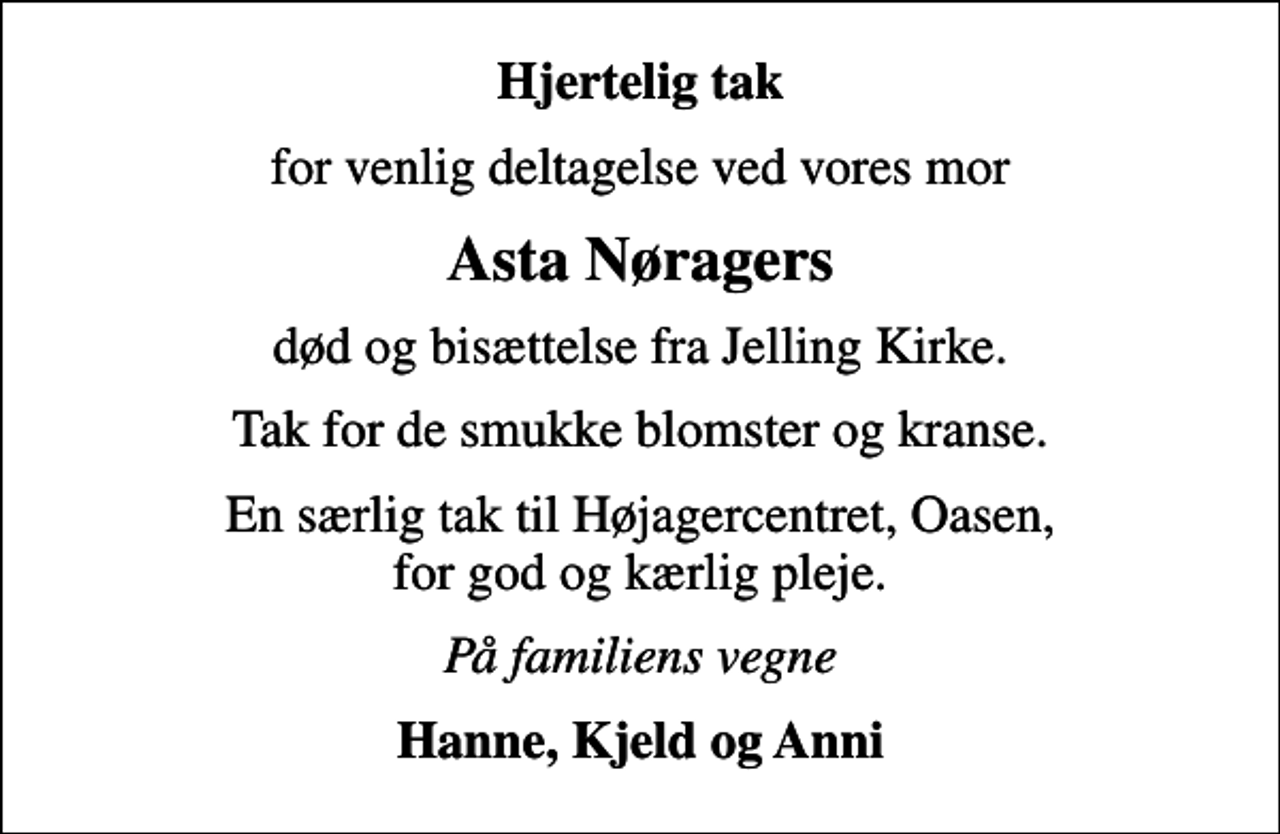 <p>Hjertelig tak<br />for venlig deltagelse ved vores mor<br />Asta Nøragers<br />død og bisættelse fra Jelling Kirke.<br />Tak for de smukke blomster og kranse.<br />En særlig tak til Højagercentret, Oasen, for god og kærlig pleje.<br />På familiens vegne<br />Hanne, Kjeld og Anni</p>