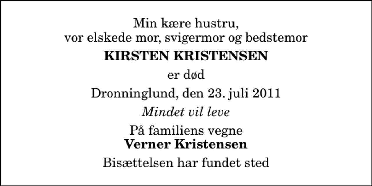 <p>Min kære hustru, vor elskede mor, svigermor og bedstemor<br />Kirsten Kristensen<br />er død<br />Dronninglund, den 23. juli 2011<br />Mindet vil leve<br />På familiens vegne<br />Verner Kristensen<br />Bisættelsen har fundet sted</p>