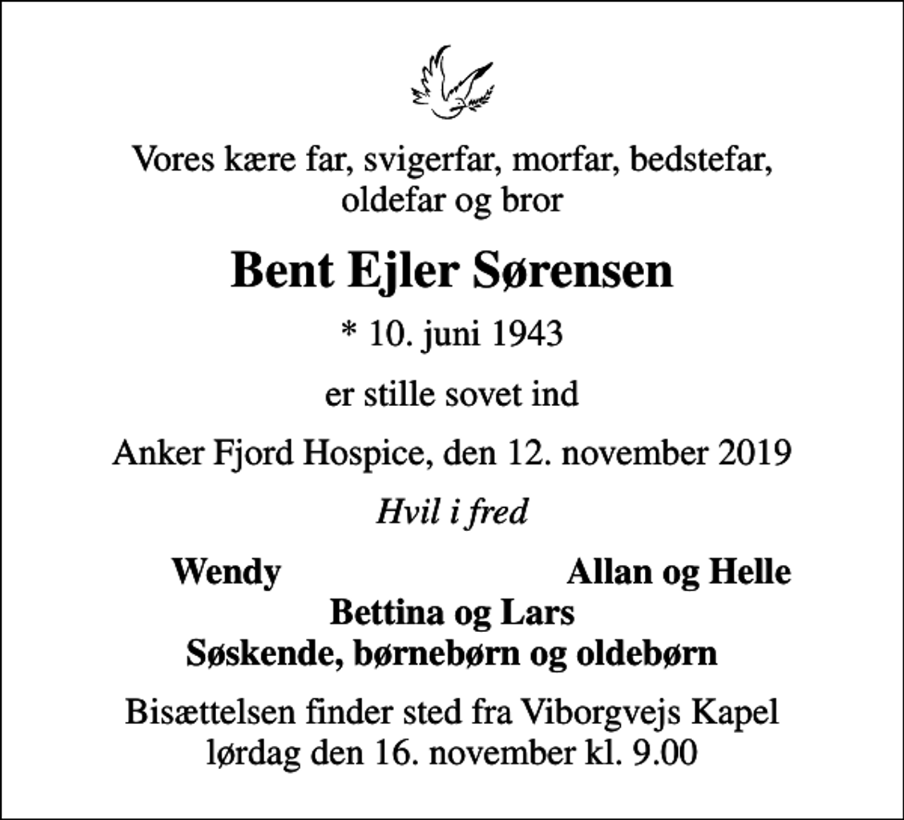 <p>Vores kære far, svigerfar, morfar, bedstefar, oldefar og bror<br />Bent Ejler Sørensen<br />* 10. juni 1943<br />er stille sovet ind<br />Anker Fjord Hospice, den 12. november 2019<br />Hvil i fred<br />Wendy<br />Allan og Helle<br />Bisættelsen finder sted fra Viborgvejs Kapel lørdag den 16. november kl. 9.00</p>