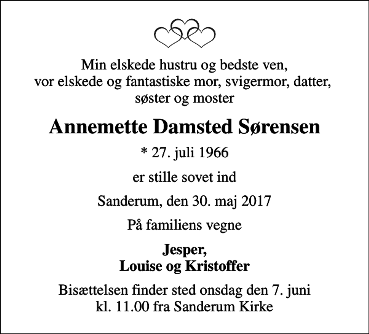 <p>Min elskede hustru og bedste ven, vor elskede og fantastiske mor, svigermor, datter, søster og moster<br />Annemette Damsted Sørensen<br />* 27. juli 1966<br />er stille sovet ind<br />Sanderum, den 30. maj 2017<br />På familiens vegne<br />Jesper, Louise og Kristoffer<br />Bisættelsen finder sted onsdag den 7. juni kl. 11.00 fra Sanderum Kirke</p>